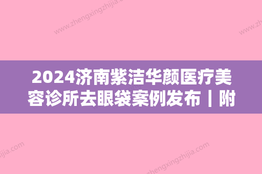 2024济南紫洁华颜医疗美容诊所去眼袋案例发布｜附体验效果图