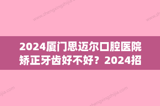 2024厦门思迈尔口腔医院矫正牙齿好不好？2024招牌案例曝光(厦门口腔医院矫正牙齿怎么样)