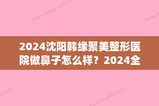 2024沈阳韩缘聚美整形医院做鼻子怎么样？2024全新体验案例公布(沈阳市韩缘聚美医疗美容医院)