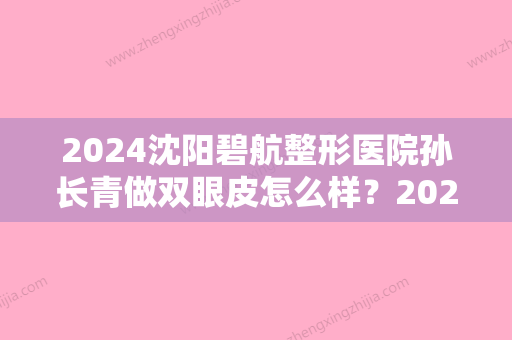 2024沈阳碧航整形医院孙长青做双眼皮怎么样？2024招牌案例分享