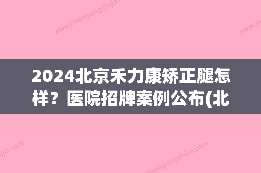 2024北京禾力康矫正腿怎样？医院招牌案例公布(北京禾力康整形医院)