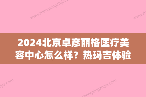 2024北京卓彦丽格医疗美容中心怎么样？热玛吉体验案例及效果图一览(北京卓彦丽格热玛吉价格)