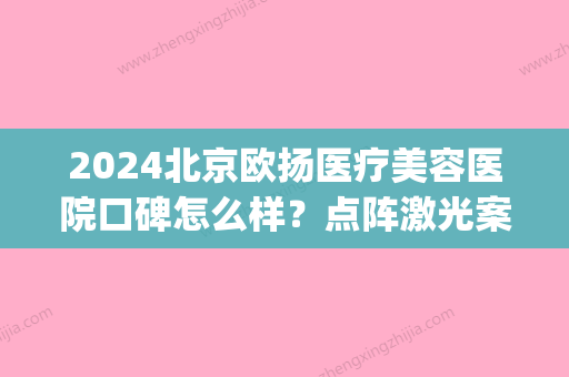 2024北京欧扬医疗美容医院口碑怎么样？点阵激光案例及效果图展示(北京欧扬整形医院)