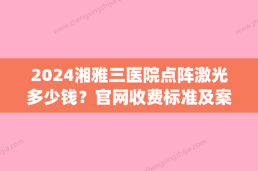 2024湘雅三医院点阵激光多少钱？官网收费标准及案例公布(湘雅附三点阵激光多少钱)