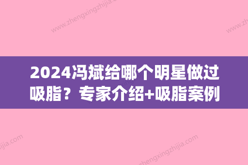 2024冯斌给哪个明星做过吸脂？专家介绍+吸脂案例赏析(何斌吸脂案例)