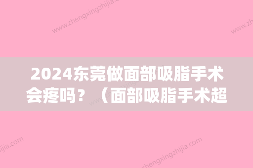 2024东莞做面部吸脂手术会疼吗？（面部吸脂手术超级痛）(面部吸脂要疼几天)