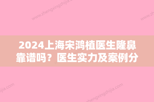 2024上海宋鸿植医生隆鼻靠谱吗？医生实力及案例分享一览