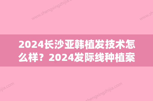 2024长沙亚韩植发技术怎么样？2024发际线种植案例及效果图分享(发际线种植要多久)