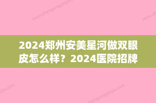 2024郑州安美星河做双眼皮怎么样？2024医院招牌案例出炉(郑州安美星河医疗美容割双眼皮怎么样)