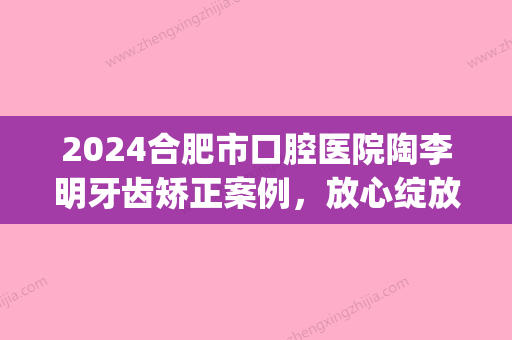 2024合肥市口腔医院陶李明牙齿矫正案例，放心绽放美丽微笑(合肥市口腔医院正畸专家)