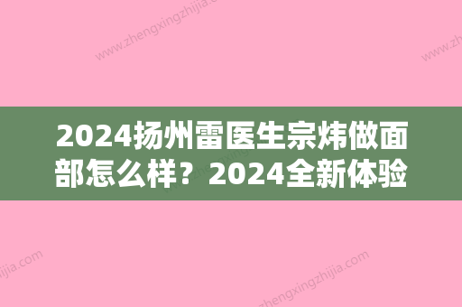 2024扬州雷医生宗炜做面部怎么样？2024全新体验案例分享