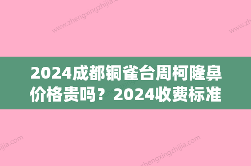 2024成都铜雀台周柯隆鼻价格贵吗？2024收费标准及案例出炉(成都铜雀台医疗整形医院)