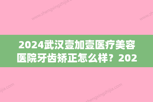 2024武汉壹加壹医疗美容医院牙齿矫正怎么样？2024招牌案例公布(西安壹加医疗美容医院矫正牙齿怎么样)