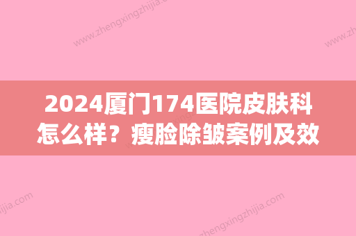 2024厦门174医院皮肤科怎么样？瘦脸除皱案例及效果图展示(厦门174医院皮肤美容科)