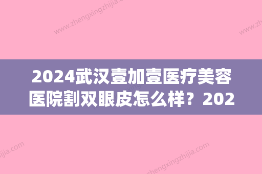 2024武汉壹加壹医疗美容医院割双眼皮怎么样？2024招牌案例一览(武汉美加壹整形)