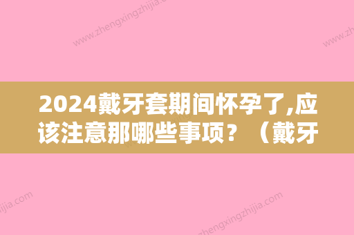 2024戴牙套期间怀孕了,应该注意那哪些事项？（戴牙套期间怀孕了有影响吗）