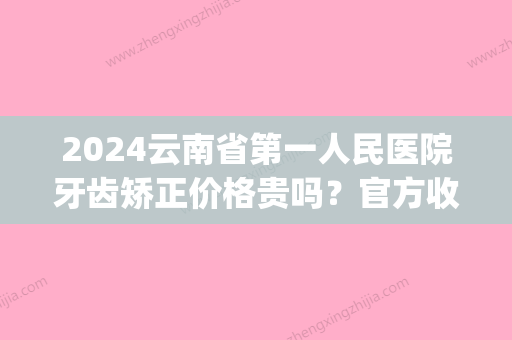 2024云南省第一人民医院牙齿矫正价格贵吗？官方收费标准及案例出炉(云南矫正牙齿的费用是多少)