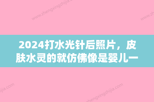 2024打水光针后照片，皮肤水灵的就仿佛像是婴儿一般(水光针几岁)