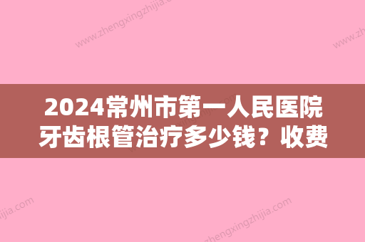 2024常州市第一人民医院牙齿根管治疗多少钱？收费详情及案例展示