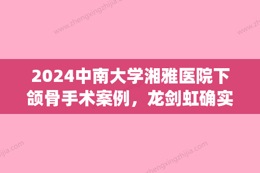 2024中南大学湘雅医院下颌骨手术案例，龙剑虹确实技术实力强(湘雅医院颌面外科教授)