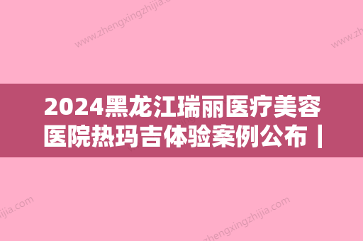 2024黑龙江瑞丽医疗美容医院热玛吉体验案例公布｜附体验效果图