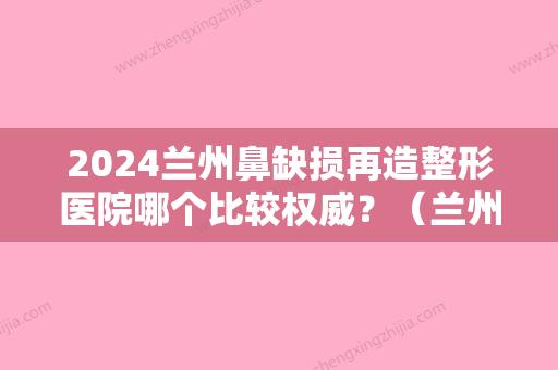 2024兰州鼻缺损再造整形医院哪个比较权威？（兰州比较好整形医院）