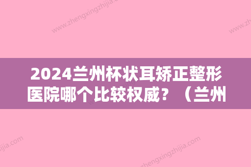 2024兰州杯状耳矫正整形医院哪个比较权威？（兰州比较好的正畸医院）