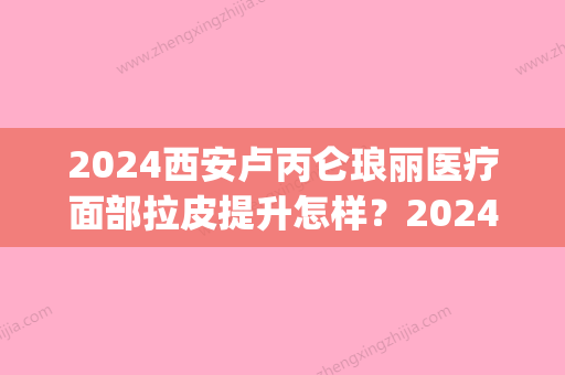 2024西安卢丙仑琅丽医疗面部拉皮提升怎样？2024全新体验案例展示(卢丙仑琅丽医疗美容怎么样)