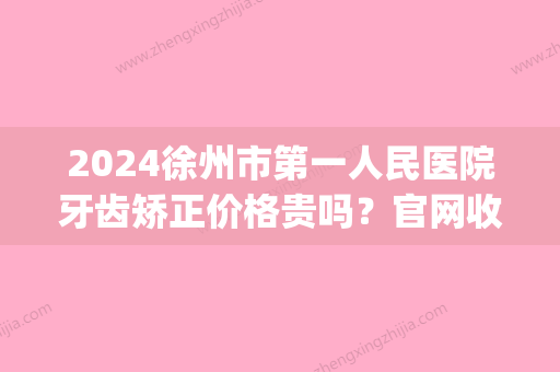 2024徐州市第一人民医院牙齿矫正价格贵吗？官网收费标准及案例展示(徐州市口腔医院收费)