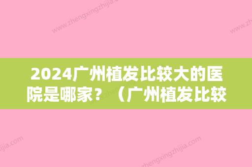 2024广州植发比较大的医院是哪家？（广州植发比较大的医院是哪家好）