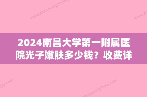 2024南昌大学第一附属医院光子嫩肤多少钱？收费详情及案例公布(南昌光子嫩肤多少钱啊)