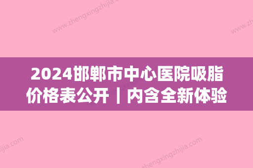 2024邯郸市中心医院吸脂价格表公开｜内含全新体验案例(邯郸抽脂多少钱)