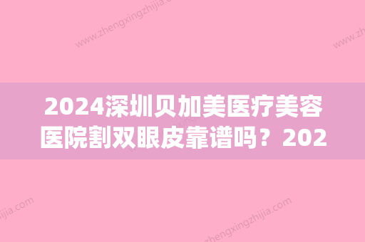 2024深圳贝加美医疗美容医院割双眼皮靠谱吗？2024全新案例公布(贝加美整形医院)