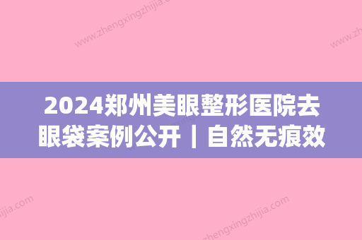 2024郑州美眼整形医院去眼袋案例公开｜自然无痕效果好(郑州去眼袋手术比较好的医院网友)