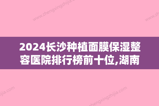 2024长沙种植面膜保湿整容医院排行榜前十位,湖南省人民医院声威大震