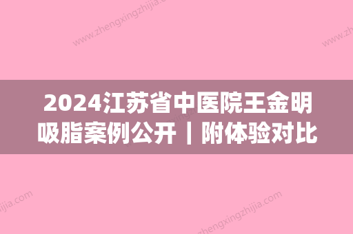 2024江苏省中医院王金明吸脂案例公开｜附体验对比图(江苏省中医院黄金龙吸脂)