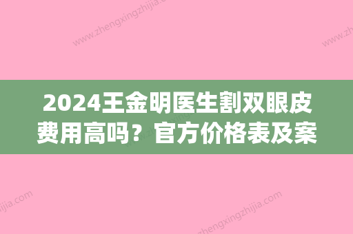 2024王金明医生割双眼皮费用高吗？官方价格表及案例一览(2024割双眼皮价目表)