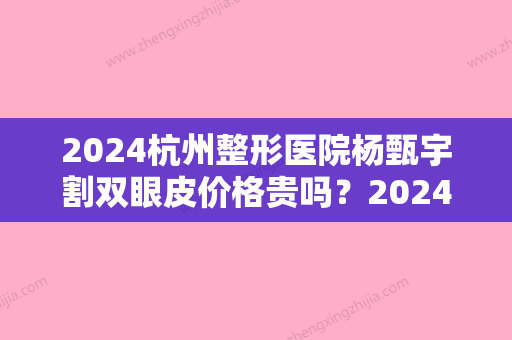 2024杭州整形医院杨甄宇割双眼皮价格贵吗？2024价格表及案例一览