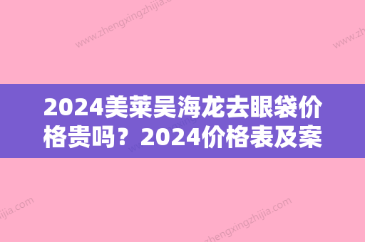 2024美莱吴海龙去眼袋价格贵吗？2024价格表及案例一览