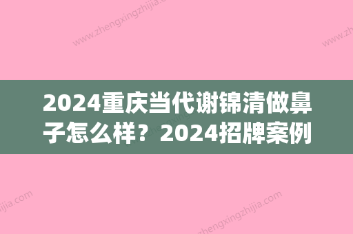 2024重庆当代谢锦清做鼻子怎么样？2024招牌案例公布(重庆当代谢院长做鼻子怎么样)