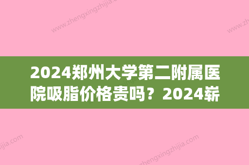 2024郑州大学第二附属医院吸脂价格贵吗？2024崭新价格表及案例一览(郑州吸脂多少钱)