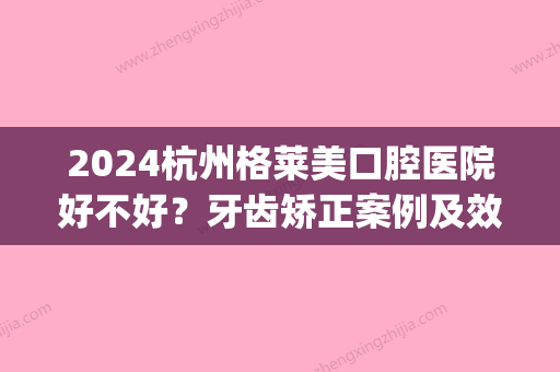 2024杭州格莱美口腔医院好不好？牙齿矫正案例及效果图公布(杭州格莱美口腔医院好吗)