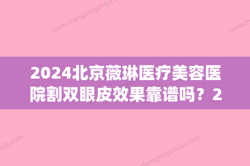 2024北京薇琳医疗美容医院割双眼皮效果靠谱吗？2024招牌案例公布(北京微琳整形医院)