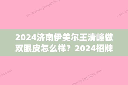 2024济南伊美尔王清峰做双眼皮怎么样？2024招牌案例分享(济南伊美尔王清峰主任做眼睛修复怎么样)