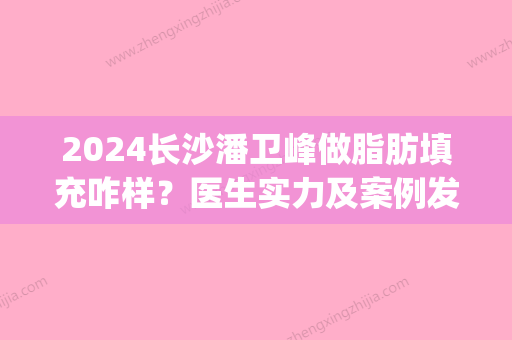 2024长沙潘卫峰做脂肪填充咋样？医生实力及案例发布(潘卫峰自体脂肪填充)