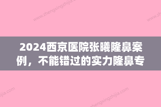 2024西京医院张曦隆鼻案例，不能错过的实力隆鼻专家(西京张曦做的鼻子怎么样)