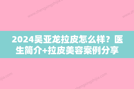 2024吴亚龙拉皮怎么样？医生简介+拉皮美容案例分享