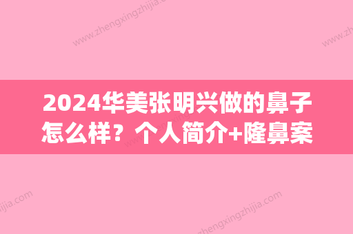 2024华美张明兴做的鼻子怎么样？个人简介+隆鼻案例多图鉴赏(广州华美张明兴做鼻子的案例)