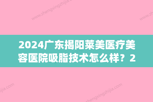 2024广东揭阳莱美医疗美容医院吸脂技术怎么样？2024招牌案例分享(揭阳华美整形医院)