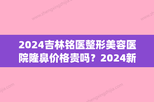 2024吉林铭医整形美容医院隆鼻价格贵吗？2024新版价目表及案例一览(吉林铭医整形医院是三甲医院吗)